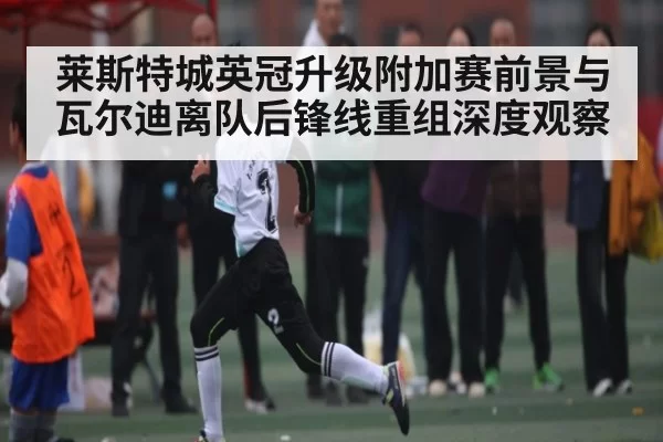 莱斯特城英冠升级附加赛前景与瓦尔迪离队后锋线重组深度观察